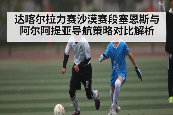 达喀尔拉力赛沙漠赛段塞恩斯与阿尔阿提亚导航策略对比解析