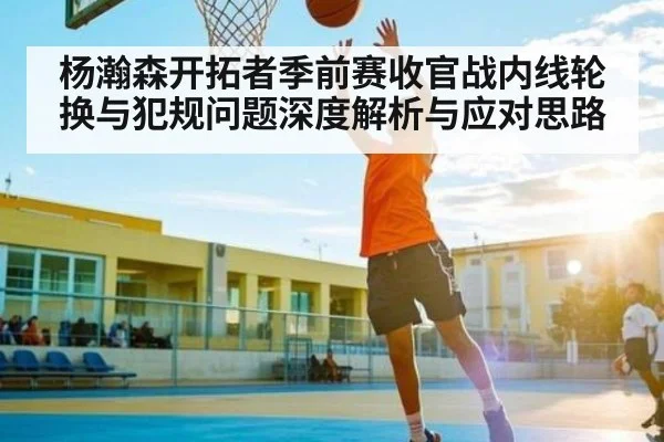 杨瀚森开拓者季前赛收官战内线轮换与犯规问题深度解析与应对思路