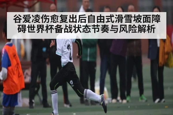 谷爱凌伤愈复出后自由式滑雪坡面障碍世界杯备战状态节奏与风险解析